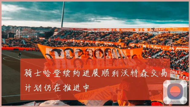 骑士哈登续约进展顺利沃特森交易计划仍在推进中