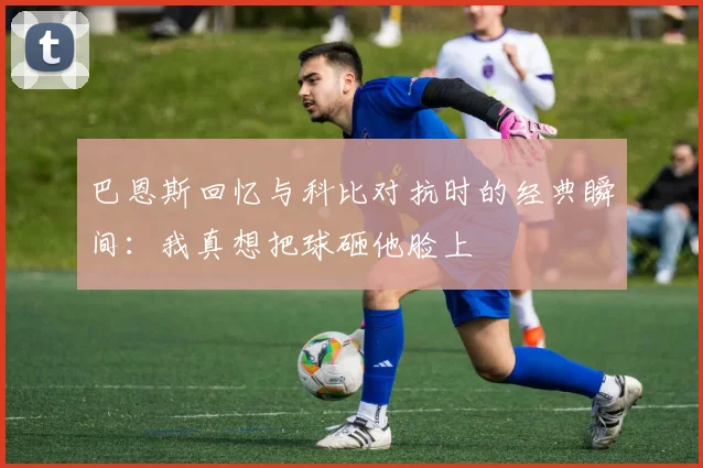 巴恩斯回忆与科比对抗时的经典瞬间:我真想把球砸他脸上