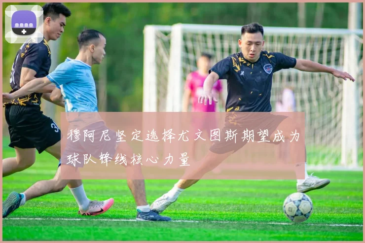穆阿尼坚定选择尤文图斯期望成为球队锋线核心力量