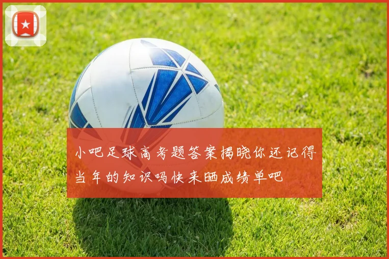 小吧足球高考题答案揭晓你还记得当年的知识吗快来晒成绩单吧