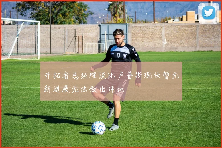 开拓者总经理谈比卢普斯现状暂无新进展无法做出评论