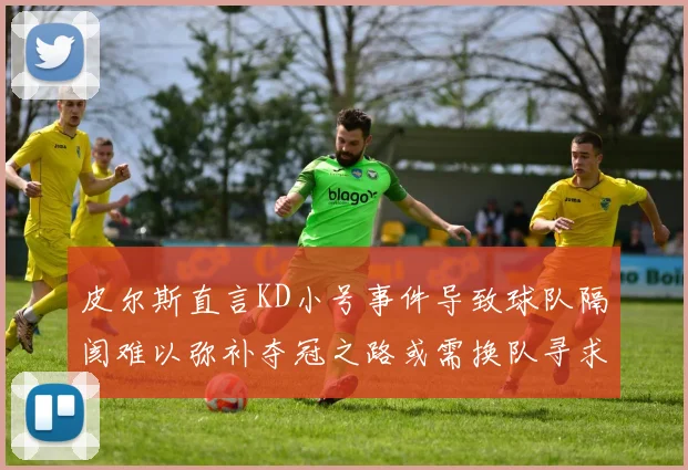 皮尔斯直言KD小号事件导致球队隔阂难以弥补夺冠之路或需换队寻求新机会