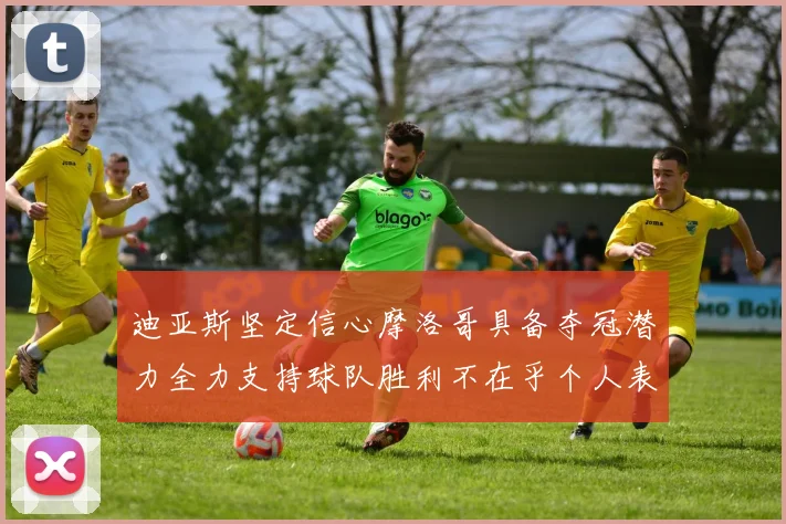 迪亚斯坚定信心摩洛哥具备夺冠潜力全力支持球队胜利不在乎个人表现