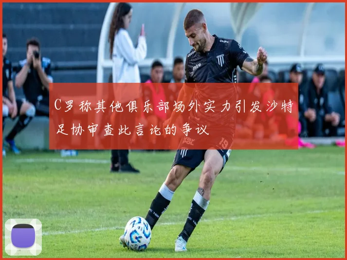 C罗称其他俱乐部场外实力引发沙特足协审查此言论的争议