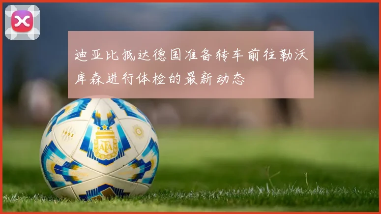 迪亚比抵达德国准备转车前往勒沃库森进行体检的最新动态
