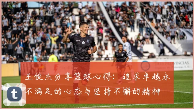 王俊杰分享篮球心得：追求卓越永不满足的心态与坚持不懈的精神