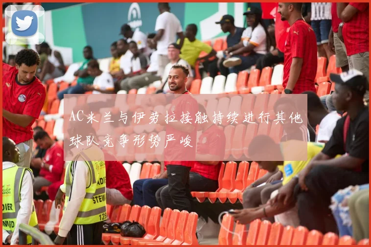AC米兰与伊劳拉接触持续进行其他球队竞争形势严峻