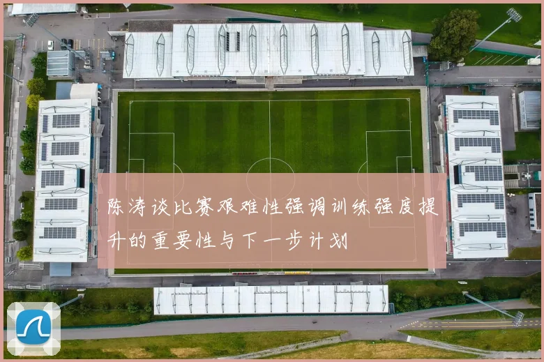 陈涛谈比赛艰难性强调训练强度提升的重要性与下一步计划