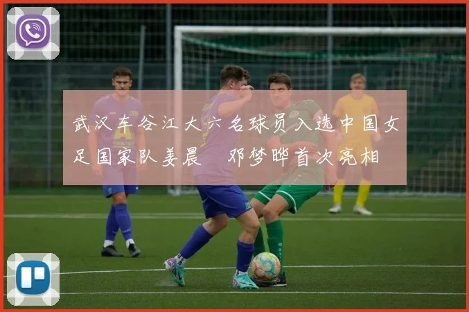 武汉车谷江大六名球员入选中国女足国家队姜晨璟邓梦晔首次亮相