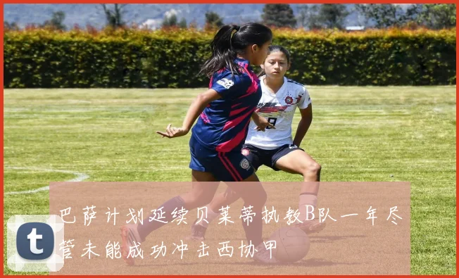 巴萨计划延续贝莱蒂执教B队一年尽管未能成功冲击西协甲