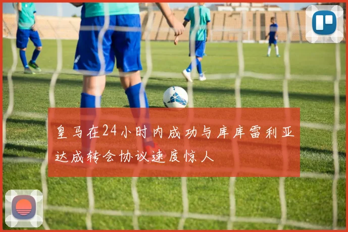 皇马在24小时内成功与库库雷利亚达成转会协议速度惊人