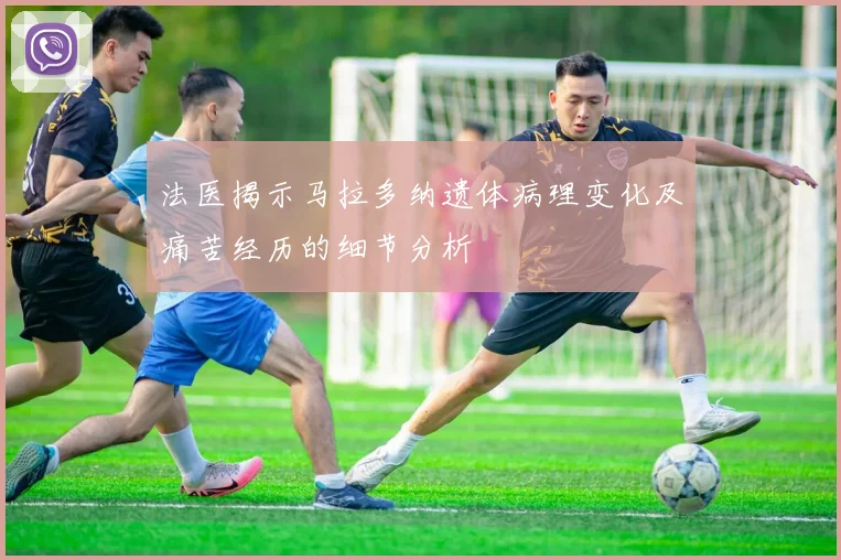 法医揭示马拉多纳遗体病理变化及痛苦经历的细节分析