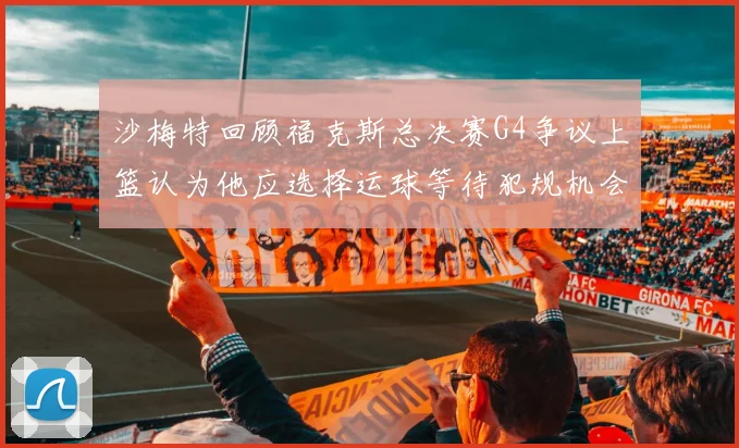 沙梅特回顾福克斯总决赛G4争议上篮认为他应选择运球等待犯规机会
