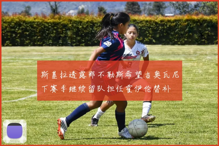 斯基拉透露那不勒斯希望吉奥瓦尼下赛季继续留队担任霍伊伦替补