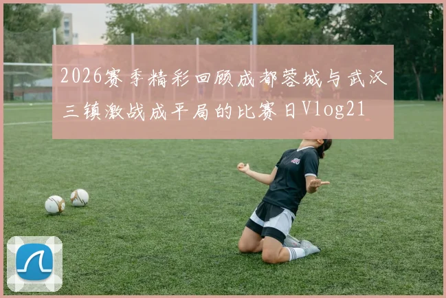 2026赛季精彩回顾成都蓉城与武汉三镇激战成平局的比赛日Vlog21