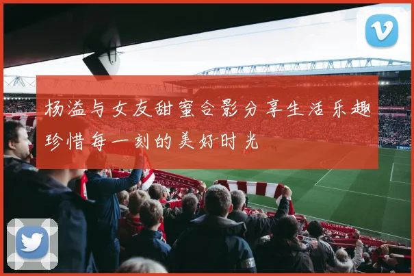 杨溢与女友甜蜜合影分享生活乐趣珍惜每一刻的美好时光