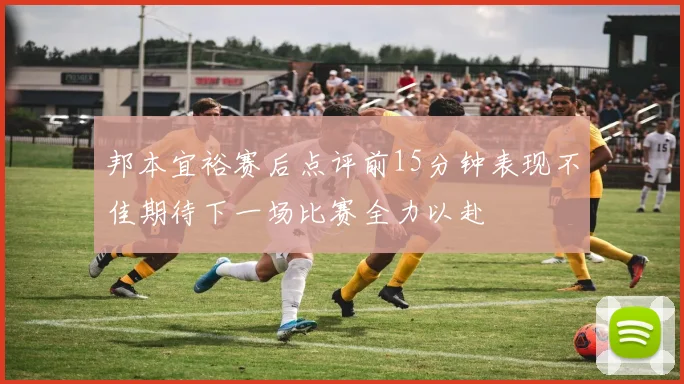 邦本宜裕赛后点评前15分钟表现不佳期待下一场比赛全力以赴