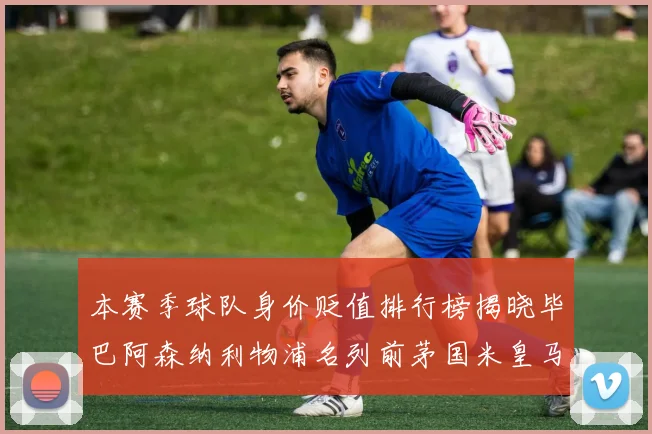 本赛季球队身价贬值排行榜揭晓毕巴阿森纳利物浦名列前茅国米皇马紧随其后