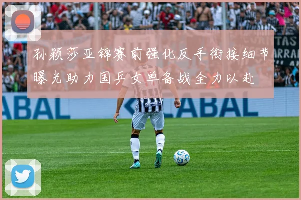 孙颖莎亚锦赛前强化反手衔接细节曝光助力国乒女单备战全力以赴